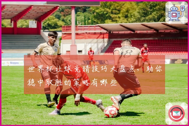 世界杯让球竞猜技巧大盘点，助你稳中取胜的策略有哪些