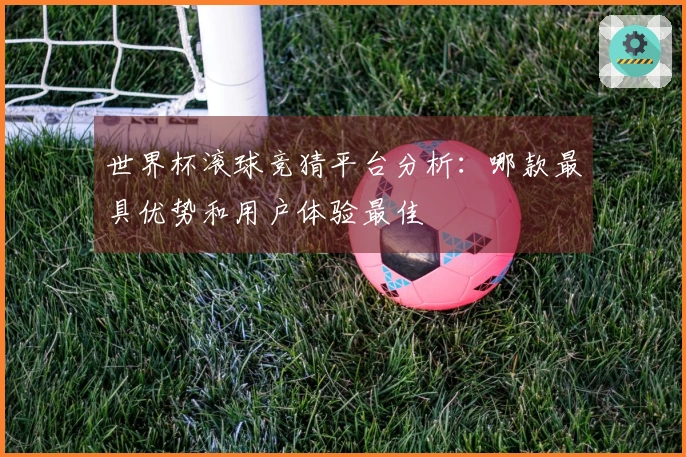 世界杯滚球竞猜平台分析：哪款最具优势和用户体验最佳